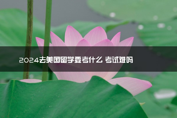 2024去美国留学要考什么 考试难吗