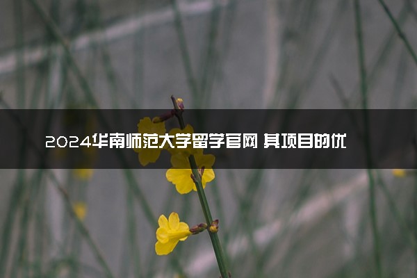 2024华南师范大学留学官网 其项目的优势是什么