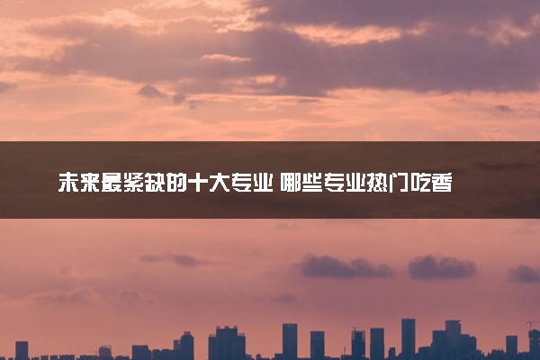 未来最紧缺的十大专业 哪些专业热门吃香