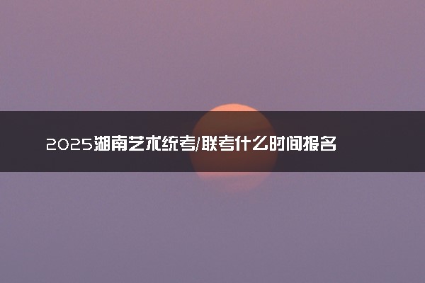2025湖南艺术统考/联考什么时间报名 几号截止