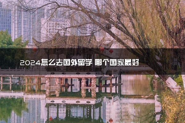 2024怎么去国外留学 哪个国家最好