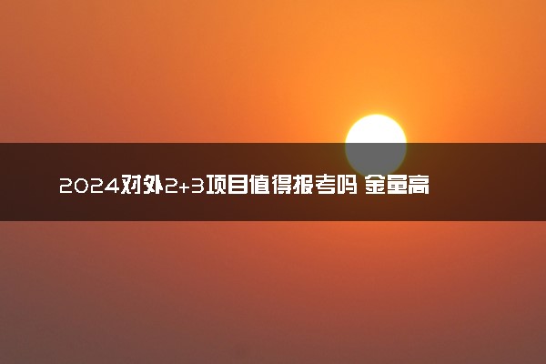 2024对外2+3项目值得报考吗 金量高不高