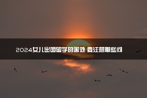 2024女儿出国留学的害处 要注意哪些问题