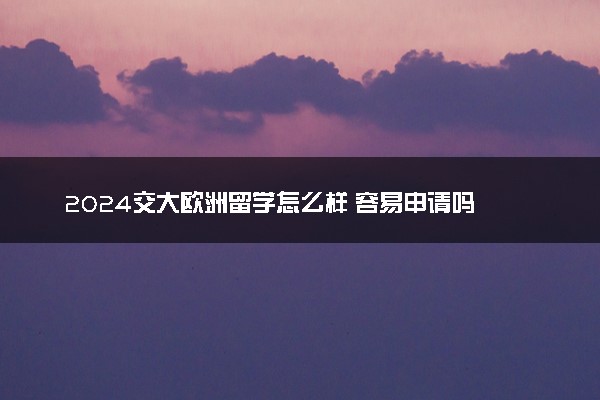 2024交大欧洲留学怎么样 容易申请吗