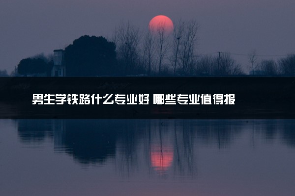 男生学铁路什么专业好 哪些专业值得报