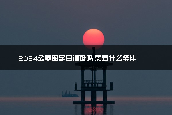 2024公费留学申请难吗 需要什么条件