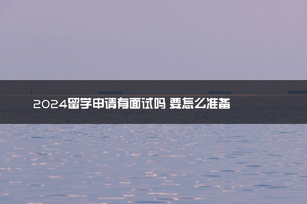 2024留学申请有面试吗 要怎么准备