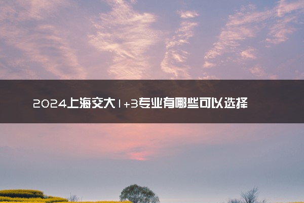 2024上海交大1+3专业有哪些可以选择 值得报考吗