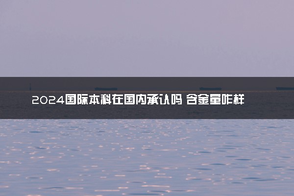 2024国际本科在国内承认吗 含金量咋样