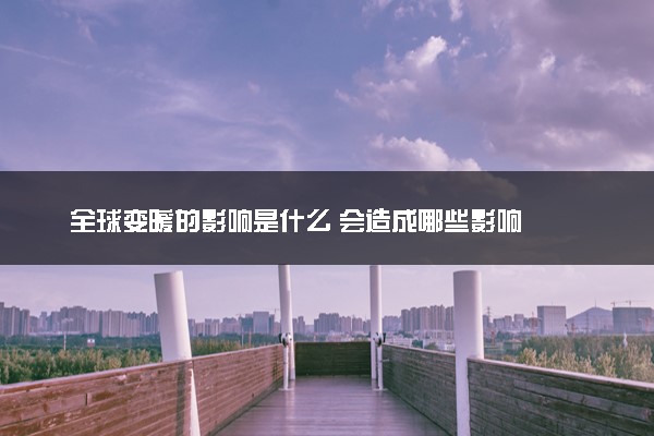 全球变暖的影响是什么 会造成哪些影响