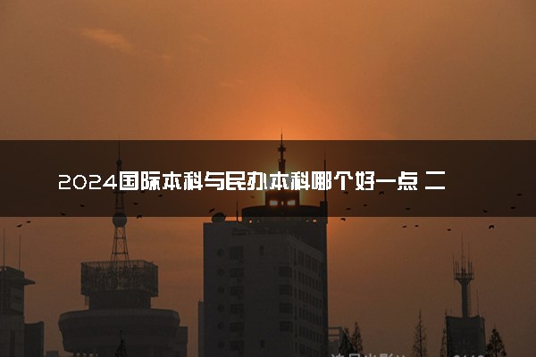 2024国际本科与民办本科哪个好一点 二者的区别是什么