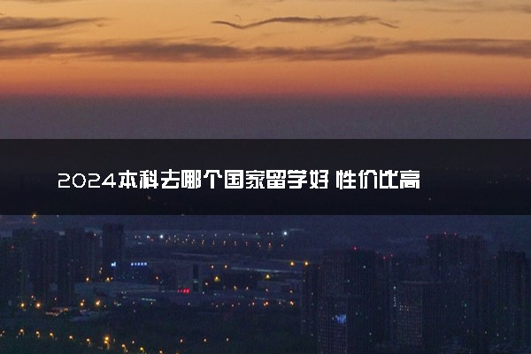 2024本科去哪个国家留学好 性价比高