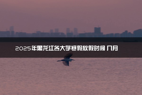 2025年黑龙江各大学寒假放假时间 几月几号开始放寒假