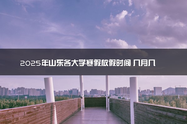 2025年山东各大学寒假放假时间 几月几号开始放寒假