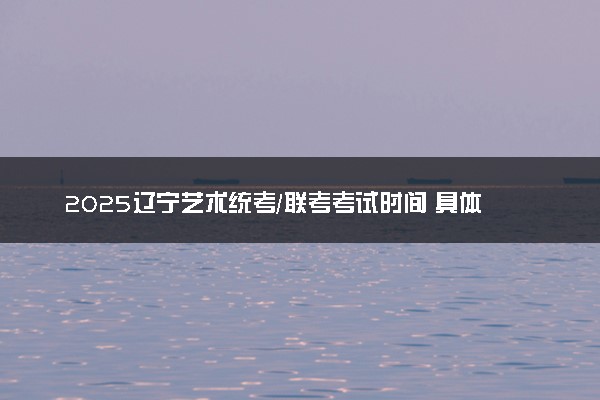 2025辽宁艺术统考/联考考试时间 具体什么时间
