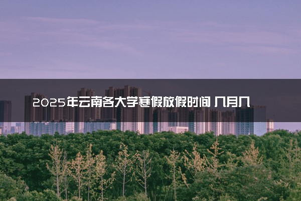 2025年云南各大学寒假放假时间 几月几号开始放寒假