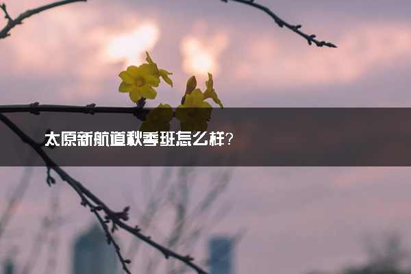 太原新航道秋季班怎么样？