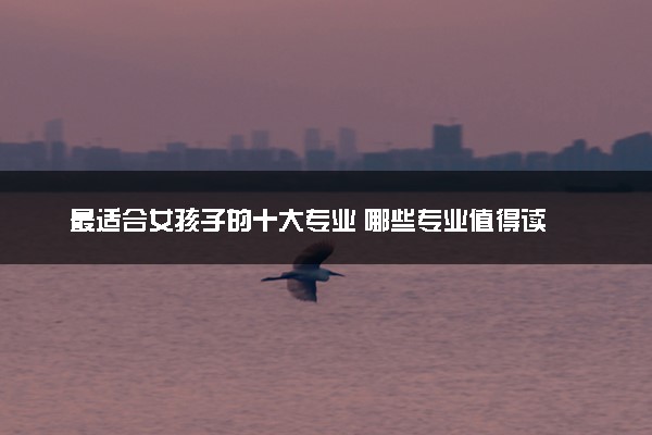 最适合女孩子的十大专业 哪些专业值得读