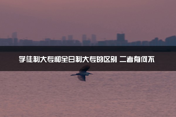 学徒制大专和全日制大专的区别 二者有何不同