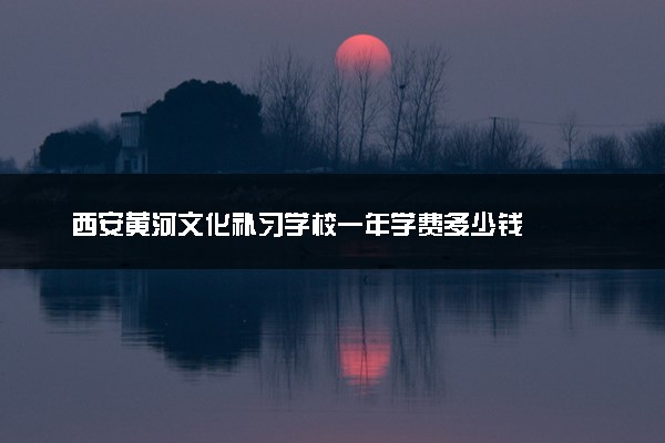 西安黄河文化补习学校一年学费多少钱