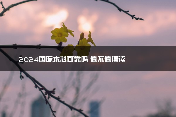 2024国际本科可靠吗 值不值得读