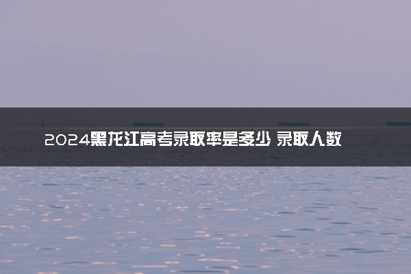 2024黑龙江高考录取率是多少 录取人数预估