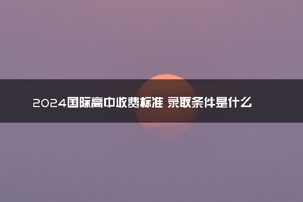2024国际高中收费标准 录取条件是什么