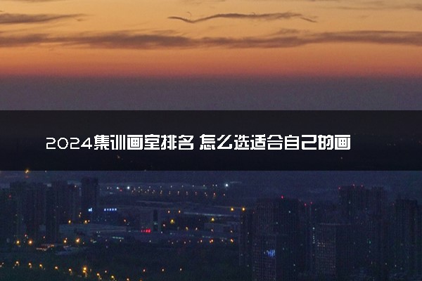 2024集训画室排名 怎么选适合自己的画室
