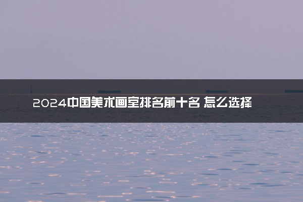 2024中国美术画室排名前十名 怎么选择适合自己的画室