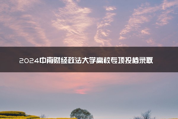 2024中南财经政法大学高校专项投档录取分数线