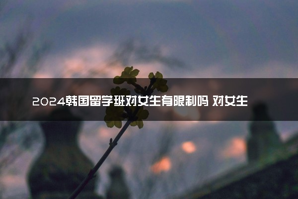 2024韩国留学班对女生有限制吗 对女生分数线高吗