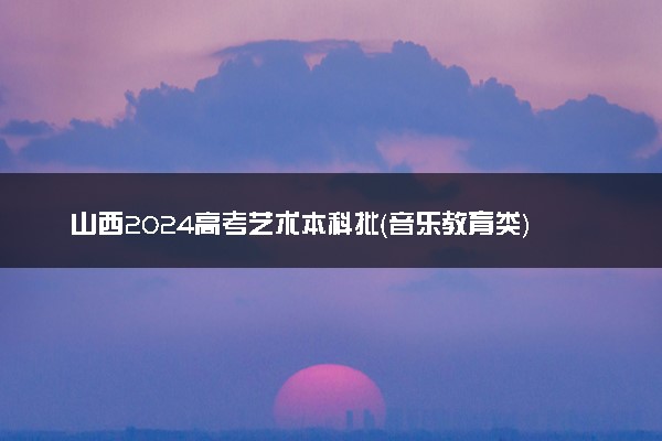 山西2024高考艺术本科批（音乐教育类）投档最低分公布