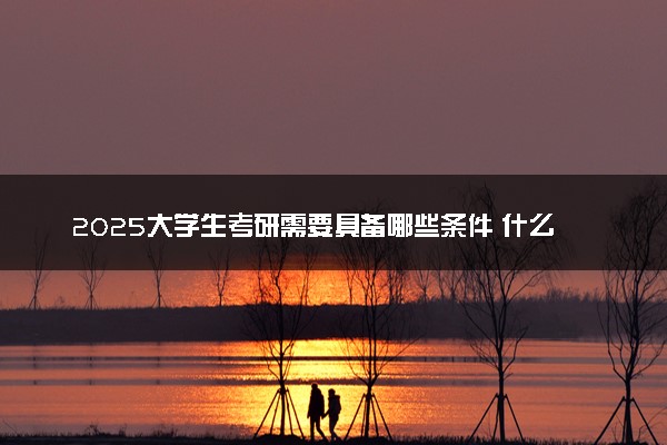 2025大学生考研需要具备哪些条件 什么时候报考