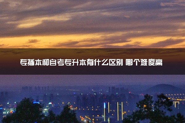 专插本和自考专升本有什么区别 哪个难度高