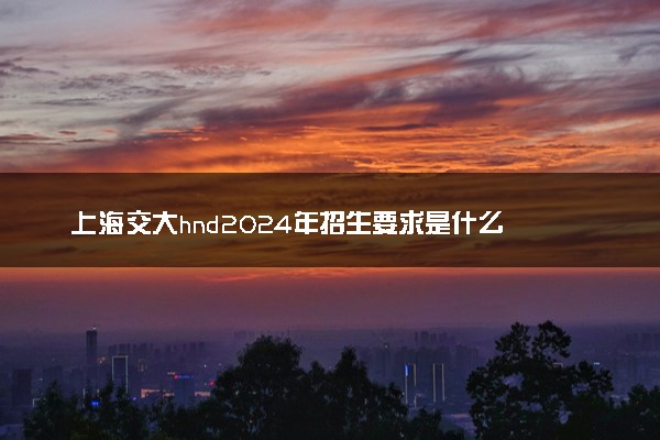 上海交大hnd2024年招生要求是什么 考试难不难