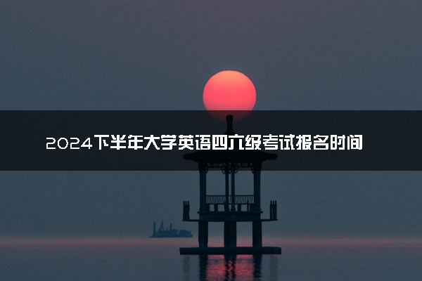 2024下半年大学英语四六级考试报名时间什么时候 几号考试