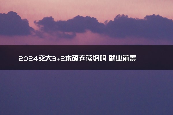 2024交大3+2本硕连读好吗 就业前景如何