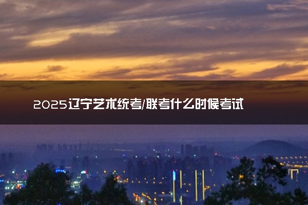 2025辽宁艺术统考/联考什么时候考试 具体考试时间安排