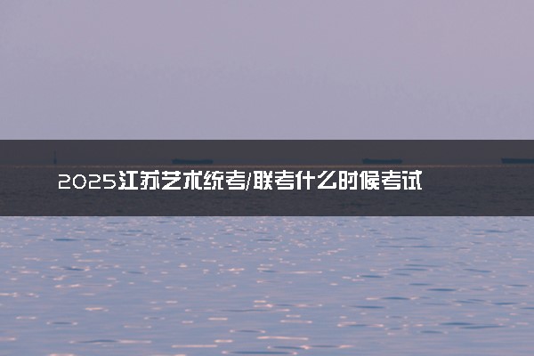 2025江苏艺术统考/联考什么时候考试 具体考试时间安排