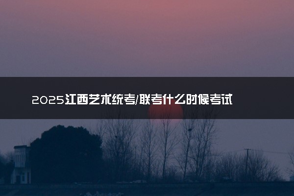 2025江西艺术统考/联考什么时候考试 具体考试时间安排