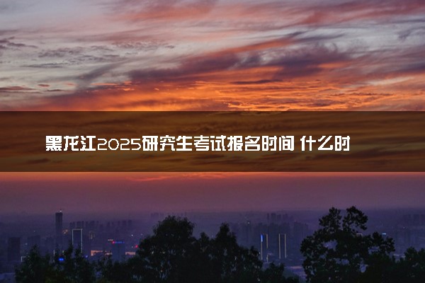 黑龙江2025研究生考试报名时间 什么时候开始报考