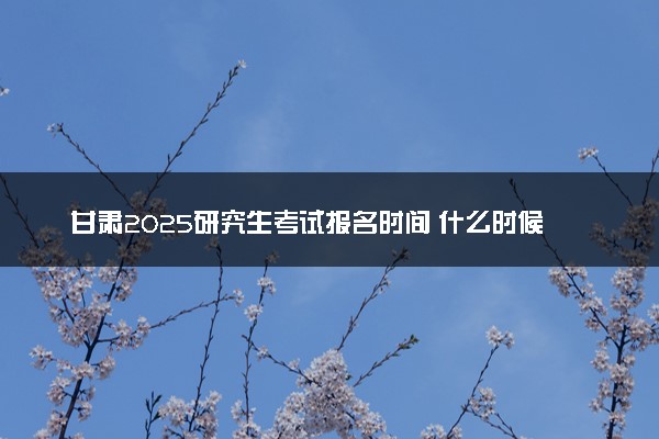 甘肃2025研究生考试报名时间 什么时候开始报考