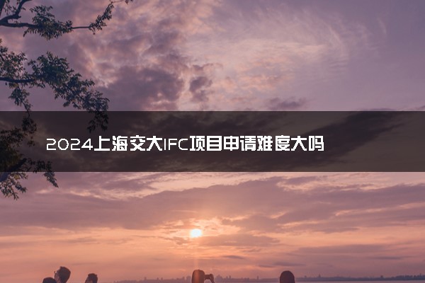2024上海交大IFC项目申请难度大吗 值得读吗
