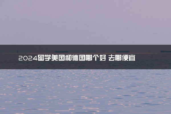 2024留学美国和德国哪个好 去哪便宜