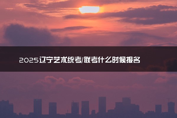2025辽宁艺术统考/联考什么时候报名 几号截止