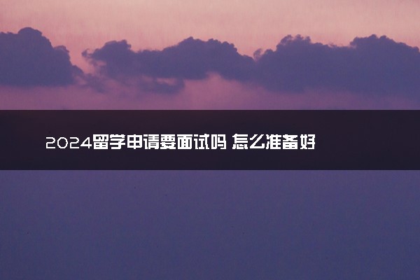 2024留学申请要面试吗 怎么准备好