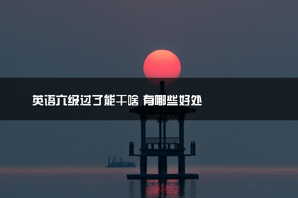 英语六级过了能干啥 有哪些好处