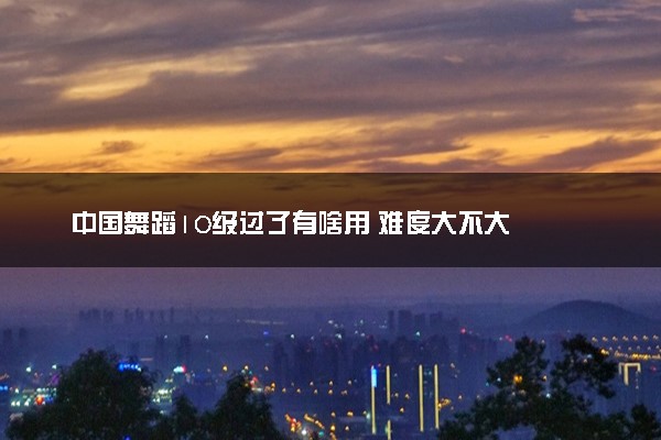 中国舞蹈10级过了有啥用 难度大不大