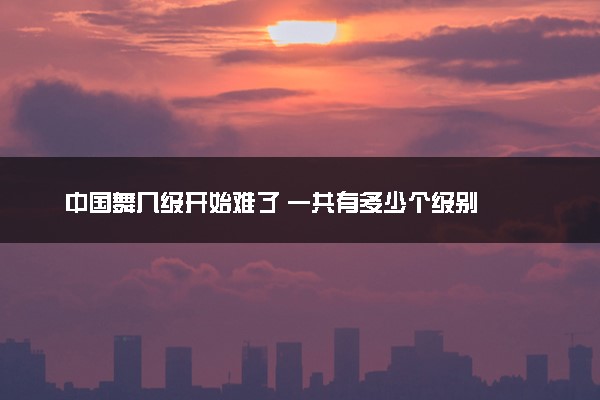 中国舞几级开始难了 一共有多少个级别