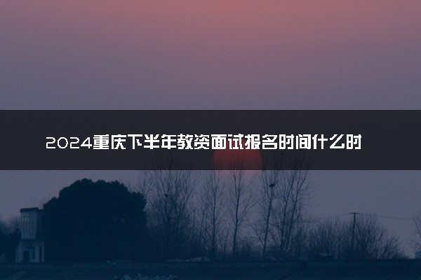 2024重庆下半年教资面试报名时间什么时候 哪天截止